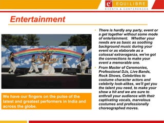 Entertainment  There is hardly any party, event or a get together without some mode of entertainment.  Whether your needs are as basic as soothing background music during your event or as elaborate as a colossal extravaganza, we've got the connections to make your event a memorable one.  From Master of Ceremonies, Professional DJs, Live Bands, Rock Shows, Celebrities to costume character actors and celebrity look-alikes, we'll get you the talent you need, to make your show a hit and we are sure to enthrall your audience with their captivating vocals, marvelous costumes and professionally choreographed moves. We have our fingers on the pulse of the latest and greatest performers in India and across the globe. 