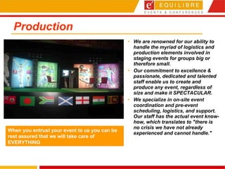 Production We are renowned for our ability to handle the myriad of logistics and production elements involved in staging events for groups big or therefore small.  Our commitment to excellence & passionate, dedicated and talented staff enable us to create and produce any event, regardless of size and make it SPECTACULAR.  We specialize in on-site event coordination and pre-event scheduling, logistics, and support. Our staff has the actual event know-how, which translates to "there is no crisis we have not already experienced and cannot handle." When you entrust your event to us you can be rest assured that we will take care of EVERYTHING 