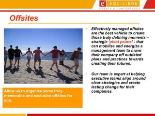 Offsites Effectively managed offsites are the best vehicle to create those truly defining moments – strategic ‘ pivot points ’ - that can mobilize and energize a management team to move their company off outdated plans and practices towards creating their futures.  Our team is expert at helping executive teams align around clear strategies and create lasting change for their companies. Allow us to organize some truly memorable and exclusive offsites for you. 