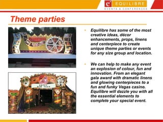Theme parties Equilibre has some of the most creative ideas, décor enhancements, props, linens and centerpiece to create unique theme parties or events for any size group and location. We can help to make any event an explosion of colour, fun and innovation. From an elegant gala award with dramatic linens and glowing centerpieces to a fun and funky Vegas casino. Equilibre will dazzle you with all the essential elements to complete your special event.   