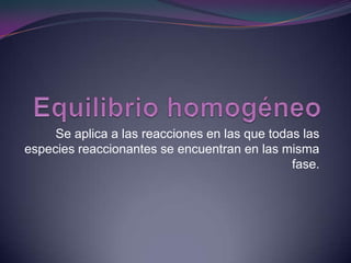 Equilibrio homogéneo  Se aplica a las reacciones en las que todas las especies reaccionantes se encuentran en las misma fase. 