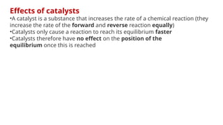Effects of catalysts
•A catalyst is a substance that increases the rate of a chemical reaction (they
increase the rate of the forward and reverse reaction equally)
•Catalysts only cause a reaction to reach its equilibrium faster
•Catalysts therefore have no effect on the position of the
equilibrium once this is reached
 