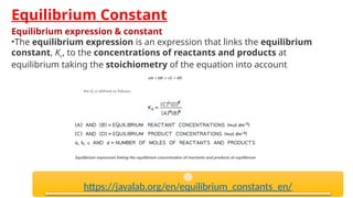 Equilibrium Constant
Equilibrium expression & constant
•The equilibrium expression is an expression that links the equilibrium
constant, Kc, to the concentrations of reactants and products at
equilibrium taking the stoichiometry of the equation into account
https://javalab.org/en/equilibrium_constants_en/
 
