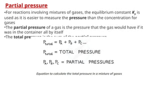 Partial pressure
•For reactions involving mixtures of gases, the equilibrium constant Kp is
used as it is easier to measure the pressure than the concentration for
gases
•The partial pressure of a gas is the pressure that the gas would have if it
was in the container all by itself
•The total pressure is the sum of the partial pressure
 