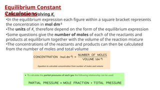Equilibrium Constant
Calculations
Calculations involving Kc
•In the equilibrium expression each figure within a square bracket represents
the concentration in mol dm-3
•The units of Kc therefore depend on the form of the equilibrium expression
•Some questions give the number of moles of each of the reactants and
products at equilibrium together with the volume of the reaction mixture
•The concentrations of the reactants and products can then be calculated
from the number of moles and total volume
 