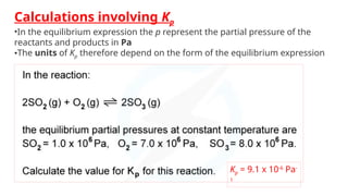 Calculations involving Kp
•In the equilibrium expression the p represent the partial pressure of the
reactants and products in Pa
•The units of Kp therefore depend on the form of the equilibrium expression
Kp = 9.1 x 10-6
Pa-
1
 
