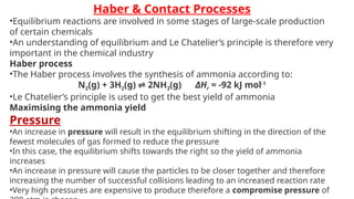 Haber & Contact Processes
•Equilibrium reactions are involved in some stages of large-scale production
of certain chemicals
•An understanding of equilibrium and Le Chatelier’s principle is therefore very
important in the chemical industry
Haber process
•The Haber process involves the synthesis of ammonia according to:
N­
2(g) + 3H2(g) 2NH
⇌ 3(g) ΔHr = -92 kJ mol-1
•Le Chatelier’s principle is used to get the best yield of ammonia
Maximising the ammonia yield
Pressure
•An increase in pressure will result in the equilibrium shifting in the direction of the
fewest molecules of gas formed to reduce the pressure
•In this case, the equilibrium shifts towards the right so the yield of ammonia
increases
•An increase in pressure will cause the particles to be closer together and therefore
increasing the number of successful collisions leading to an increased reaction rate
•Very high pressures are expensive to produce therefore a compromise pressure of
 