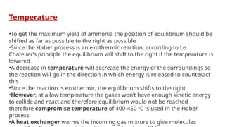 Temperature
•To get the maximum yield of ammonia the position of equilibrium should be
shifted as far as possible to the right as possible
•Since the Haber process is an exothermic reaction, according to Le
Chatelier’s principle the equilibrium will shift to the right if the temperature is
lowered
•A decrease in temperature will decrease the energy of the surroundings so
the reaction will go in the direction in which energy is released to counteract
this
•Since the reaction is exothermic, the equilibrium shifts to the right
•However, at a low temperature the gases won’t have enough kinetic energy
to collide and react and therefore equilibrium would not be reached
therefore compromise temperature of 400-450 o
C is used in the Haber
process
•A heat exchanger warms the incoming gas mixture to give molecules
 