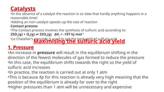 Catalysts
•In the absence of a catalyst the reaction is so slow that hardly anything happens in a
reasonable time!
•Adding an iron catalyst speeds up the rate of reaction
Contact process
•The Contact process involves the synthesis of sulfuric acid according to:
2SO­
2(g) + O2(g) 2SO
⇌ 3(g) ΔHr = -197 kJ mol-1
•Le Chatelier’s principle is used to get the best yield of sulfuric acid
Maximising the sulfuric acid yield
1. Pressure
•An increase in pressure will result in the equilibrium shifting in the
direction of the fewest molecules of gas formed to reduce the pressure
•In this case, the equilibrium shifts towards the right so the yield of
sulfuric acid increases
•In practice, the reaction is carried out at only 1 atm
•This is because Kp for this reaction is already very high meaning that the
position of the equilibrium is already far over to the right
•Higher pressures than 1 atm will be unnecessary and expensive
 