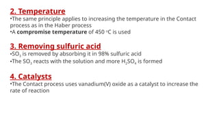 2. Temperature
•The same principle applies to increasing the temperature in the Contact
process as in the Haber process
•A compromise temperature of 450 o
C is used
3. Removing sulfuric acid
•SO3 is removed by absorbing it in 98% sulfuric acid
•The SO3 reacts with the solution and more H2SO4 is formed
4. Catalysts
•The Contact process uses vanadium(V) oxide as a catalyst to increase the
rate of reaction
 