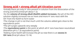 Strong acid + strong alkali pH titration curve
•Initially there are only H+
ions present in solution from the dissociation of the
strong acid (HCl) (initial pH about 1-2)
•As the volume of strong alkali (NaOH) added increases, the pH of the HCl
solution slightly increases too as more and more H+
ions react with the
OH-
from the NaOH to form water
•The change in pH is not that much until the volume added gets close to the
equivalence point
•The pH surges upwards very steeply
•The equivalence point is the point at which all H+
ions have been neutralised
(therefore pH is 7 at equivalence point)
•Adding more NaOH will increase the pH as now there is an excess in
OH-
ions (final pH about 13-14)
 