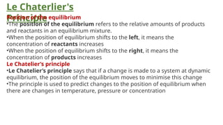 Le Chaterlier's
Principle
Position of the equilibrium
•The position of the equilibrium refers to the relative amounts of products
and reactants in an equilibrium mixture.
•When the position of equilibrium shifts to the left, it means the
concentration of reactants increases
•When the position of equilibrium shifts to the right, it means the
concentration of products increases
Le Chatelier’s principle
•Le Chatelier’s principle says that if a change is made to a system at dynamic
equilibrium, the position of the equilibrium moves to minimise this change
•The principle is used to predict changes to the position of equilibrium when
there are changes in temperature, pressure or concentration
 