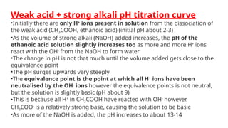 Weak acid + strong alkali pH titration curve
•Initially there are only H+
ions present in solution from the dissociation of
the weak acid (CH3COOH, ethanoic acid) (initial pH about 2-3)
•As the volume of strong alkali (NaOH) added increases, the pH of the
ethanoic acid solution slightly increases too as more and more H+
ions
react with the OH-
from the NaOH to form water
•The change in pH is not that much until the volume added gets close to the
equivalence point
•The pH surges upwards very steeply
•The equivalence point is the point at which all H+
ions have been
neutralised by the OH-
ions however the equivalence points is not neutral,
but the solution is slightly basic (pH about 9)
•This is because all H+
in CH3COOH have reacted with OH-
however,
CH3COO-
is a relatively strong base, causing the solution to be basic
•As more of the NaOH is added, the pH increases to about 13-14
 