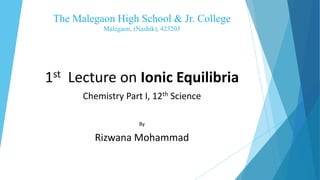 The Malegaon High School & Jr. College
Malegaon, (Nashik), 423203
1st Lecture on Ionic Equilibria
Chemistry Part I, 12th Science
By
Rizwana Mohammad
 