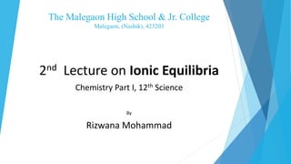 The Malegaon High School & Jr. College
Malegaon, (Nashik), 423203
2nd Lecture on Ionic Equilibria
Chemistry Part I, 12th Science
By
Rizwana Mohammad
 