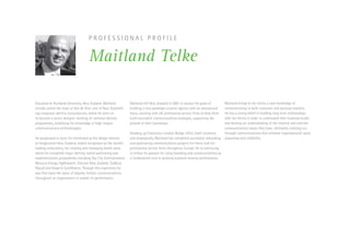 P R O F E S S I O N A L P R O F I L E
Maitland Telke
Educated at Auckland University, New Zealand, Maitland
initially joined the team at Van de Roer, one of New Zealand’s
top corporate identity consultancies, where he went on
to become a senior designer working on national identity
programmes, solidifying his knowledge of high-impact
communications methodologies.
He progressed to work for Interbrand as the design director
at Imagination New Zealand, widely recognised as the world’s
leading consultancy for creating and managing brand value,
where he completed major identity, brand positioning and
implementation programmes including Sky City Entertainment,
Mercury Energy, AgResearch, Telecom New Zealand, Cadbury
Pascall and Royal  SunAlliance. Through this experience he
saw first hand the value of aligned, holistic communications
throughout an organisation to enable it’s performance.
Maitland left New Zealand in 2001 to pursue his goals of
building a new paradigm creative agency with an educational
focus, working with UK professional service firms to help them
build successful communications strategies, supporting the
growth of their businesses.
Heading up Creativity’s London Bridge office, both creatively
and strategically, Maitland has completed successful rebranding
and positioning communications projects for many mid-tier
professional service firms throughout Europe. He is continuing
to follow his passion for using branding and communications as
a fundamental tool in growing business revenue performance.
Maitland brings to his clients a vast knowledge of
communicating in both consumer and business markets.
He has a strong belief in building long term relationships
with his clients in order to understand their business model
and develop an understanding of the internal and external
communications issues they have, ultimately creating cut-
through communications that enhance organisational value,
awareness and credibility.
 
