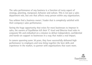 The sales performance of any business is a function of every aspect of
strategy, planning, manpower, behavior and culture. This is not just a sales
department role, but one that affects every person within any organization.
You seldom find a business owner / leader that is completely satisfied with
their company’s sales performance.
Seeing the huge opportunity that exists for most businesses to improve in
sales, the owners of Equilibrian left their ‘C’-level and Director level roles in
corporate life and embarked on a mission to deliver independent, confidential
and hands-on support to businesses in a way that makes a real impact.
In careers spanning some 30 years, they have successfully delivered high
performance to employers and now bring together the best skills and
experience in the market, to partner with organizations that want more.
 