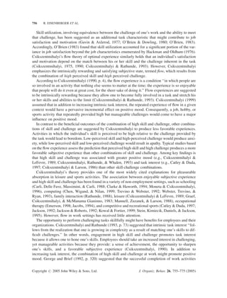 756    R. EISENBERGER ET AL.


   Skill utilization, involving equivalence between the challenge of one’s work and the ability to meet
that challenge, has been suggested as an additional task characteristic that might contribute to job
satisfaction and motivation (Gavin & Axlerod, 1977; O’Brien & Dowling, 1980; O’Brien, 1983).
Accordingly, O’Brien (1983) found that skill utilization accounted for a signiﬁcant portion of the var-
iance in job satisfaction beyond the job characteristics enumerated by Hackman and Oldham (1976).
Csikszentmihalyi’s ﬂow theory of optimal experience similarly holds that an individual’s satisfaction
and motivation depend on the match between his or her skill and the challenge inherent in the task
(Csikszentmihalyi, 1975, 1990; Csikszentmihalyi & Rathunde, 1993). However, Csikszentmihalyi
emphasizes the intrinsically rewarding and satisfying subjective state, termed ﬂow, which results from
the combination of high perceived skill and high perceived challenge.
   According to Csikszentmihalyi (1990, p. 4), the ﬂow experience is a condition ‘‘in which people are
so involved in an activity that nothing else seems to matter at the time; the experience is so enjoyable
that people will do it even at great cost, for the sheer sake of doing it.’’ Flow experiences are suggested
to be intrinsically rewarding because they allow one to become fully involved in a task and stretch his
or her skills and abilities to the limit (Csikszentmihalyi & Rathunde, 1993). Csikszentmihalyi (1999)
assumed that in addition to increasing intrinsic task interest, the repeated experience of ﬂow in a given
context would have a pervasive incremental effect on positive mood. Consequently, a job, hobby, or
sports activity that repeatedly provided high but manageable challenges would come to have a major
inﬂuence on positive mood.
   In contrast to the beneﬁcial outcomes of the combination of high skill and challenge, other combina-
tions of skill and challenge are suggested by Csikszentmihalyi to produce less favorable experiences.
Activities in which the individual’s skill is perceived to be high relative to the challenge provided by
the task would lead to boredom. Low-perceived skill and high-perceived challenge would produce anxi-
ety, while low-perceived skill and low-perceived challenge would result in apathy. Typical studies based
on the ﬂow experience assess the prediction that perceived high skill and high challenge produces a more
favorable subjective experience than other combinations of skill and challenge. Among key ﬁndings is
that high skill and challenge was associated with greater positive mood (e.g., Csikszentmihalyi &
LeFevre, 1989; Csikszentmihalyi, Rathunde, & Whalen, 1993) and task interest (e.g., Catley & Duda,
1997; Csikszentmihalyi & Larson, 1986) than other skill-challenge combinations.
   Csikszentmihalyi’s theory provides one of the most widely cited explanations for pleasurable
absorption in leisure and sports activities. The association between enjoyable subjective experience
and high skill and challenge has been found in a variety of non-employment settings, such as schooling
(Carli, Delle Fave, Massimini, & Carli, 1988; Clarke & Haworth, 1994; Moneta & Csikszentmihalyi,
1996), computing (Chen, Wigand, & Nilan, 1999; Trevino & Webster, 1992; Webster, Trevino, &
Ryan, 1993), family interaction (Rathunde, 1988), leisure (Csikszentmihalyi & LeFevre, 1989; Graef,
Csikszentmihalyi, & McManama Gianinno, 1983; Mannell, Zuzanek, & Larson, 1988), occupational
therapy (Emerson, 1998; Jacobs, 1994), and competitive and recreational sports (Catley & Duda, 1997;
Jackson, 1992; Jackson & Roberts, 1992; Kowal & Fortier, 1999; Stein, Kimiecik, Daniels, & Jackson,
1995). However, ﬂow in work settings has received little attention.
   The opportunity to perform challenging tasks skillfully might have beneﬁts for employees and their
organizations. Csikszentmihalyi and Rathunde (1993, p. 73) suggested that intrinsic task interest ‘‘fol-
lows from the realization that one is growing in complexity as a result of matching one’s skills to dif-
ﬁcult challenges.’’ In other words, engagement in high skill and challenge promotes task interest
because it allows one to hone one’s skills. Employees should take an increased interest in challenging,
yet manageable activities because they provide: a sense of achievement, the opportunity to sharpen
one’s skills, and a favorable subjective experience (Csikszentmihalyi, 1990). In addition to
increasing task interest, the combination of high skill and challenge at work might promote positive
mood. George and Brief (1992, p. 320) suggested that the successful completion of work activities


Copyright # 2005 John Wiley & Sons, Ltd.                             J. Organiz. Behav. 26, 755–775 (2005)
 