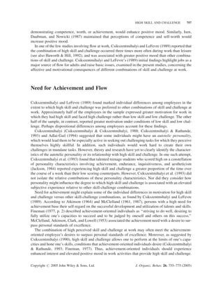 HIGH SKILL AND CHALLENGE          757


demonstrating competence, worth, or achievement, would enhance positive mood. Similarly, Isen,
Daubman, and Nowicki (1987) maintained that perceptions of competence and self-worth would
increase positive mood.
   In one of the few studies involving ﬂow at work, Csikszentmihalyi and LeFevre (1989) reported that
the combination of high skill and challenge occurred three times more often during work than leisure
(see also Haworth & Hill, 1992), and was associated with greater positive mood than other combina-
tions of skill and challenge. Csikszentmihalyi and LeFevre’s (1989) initial ﬁndings highlight jobs as a
major source of ﬂow for adults and raise basic issues, examined in the present studies, concerning the
affective and motivational consequences of different combinations of skill and challenge at work.



Need for Achievement and Flow

Csikszentmihalyi and LeFevre (1989) found marked individual differences among employees in the
extent to which high skill and challenge was preferred to other combinations of skill and challenge at
work. Approximately half of the employees in the sample expressed greater motivation for work in
which they had high skill and faced high challenge rather than low skill and low challenge. The other
half of the sample, in contrast, reported greater motivation under conditions of low skill and low chal-
lenge. Perhaps dispositional differences among employees account for these ﬁndings.
   Csikszentmihalyi (Csikszentmihalyi & Csikszentmihalyi, 1988; Csikszentmihalyi & Rathunde,
1993) and Adlai-Gail (1994) suggested that some individuals might have an autotelic personality,
which would lead them to be especially active in seeking out challenging tasks for which they perceive
themselves highly skillful. In addition, such individuals would work hard to create their own
challenges in mundane tasks. However, theory and research have yet to clearly identify the character-
istics of the autotelic personality or its relationship with high skill and challenge. In one such attempt,
Csikszentmihalyi et al. (1993) found that talented teenage students who scored high on a constellation
of personality characteristics involving achievement, endurance, inquisitiveness, and aestheticism
(Jackson, 1984) reported experiencing high skill and challenge a greater proportion of the time over
the course of a week than their low scoring counterparts. However, Csikszentmihalyi et al. (1993) did
not isolate the relative contributions of these personality characteristics. Nor did they consider how
personality might inﬂuence the degree to which high skill and challenge is associated with an elevated
subjective experience relative to other skill-challenge combinations.
   Need for achievement might explain some of the individual differences in motivation for high skill
and challenge versus other skill-challenge combinations, as found by Csikszentmihalyi and LeFevre
(1989). According to Atkinson (1964) and McClelland (1961, 1987), persons with a high need for
achievement base their self-regard on the successful development and utilization of talents and skills.
Fineman (1977, p. 2) described achievement-oriented individuals as ‘‘striving to do well, desiring to
fully utilize one’s capacities to succeed and to be judged by oneself and others on this success.’’
McClelland, Atkinson, Clark, and Lowell (1953) associated the achievement need with a desire to sur-
pass personal standards of excellence.
   The combination of high perceived skill and challenge at work may often meet the achievement-
oriented employee’s desires to surpass personal standards of excellence. Moreover, as suggested by
Csikszentmihalyi (1990), high skill and challenge allows one to perform at the limits of one’s capa-
cities and hone one’s skills, conditions that achievement-oriented individuals desire (Csikszentmihalyi
& Rathunde, 1993; Fineman, 1977). Thus, achievement-oriented individuals should experience
enhanced interest and elevated positive mood in work activities that provide high skill and challenge.


Copyright # 2005 John Wiley & Sons, Ltd.                             J. Organiz. Behav. 26, 755–775 (2005)
 