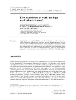 Journal of Organizational Behavior
J. Organiz. Behav. 26, 755–775 (2005)
Published online in Wiley InterScience (www.interscience.wiley.com). DOI: 10.1002/job.337




                    Flow experiences at work: for high
                    need achievers alone?
                    ROBERT EISENBERGER1*, JASON R. JONES1,
                    FLORENCE STINGLHAMBER2, LINDA SHANOCK3
                    AND AMANDA T. RANDALL4
                    1
                      University of Delaware, Newark, Delaware, U.S.A.
                    2
                      Hautes Etudes Commerciales—Liege, Belgium
                    3
                      University at Albany, State University of New York, U.S.A.
                    4
                      Towers Perrin, Chicago, Illinois, U.S.A.




Summary             Applying Csikszentmihalyi’s (1990) ﬂow theory of optimal experience to the workplace, two
                    studies examined the relationships of employees’ perceived skill and challenge at work and
                    need for achievement with their positive mood, intrinsic task interest, and extra-role perfor-
                    mance. Among achievement-oriented employees only, high skill and challenge was associated
                    with greater positive mood, task interest, and performance than other skill/challenge combi-
                    nations. Additionally, positive mood mediated the interactive relationship of skill/challenge
                    and need for achievement with performance. Copyright # 2005 John Wiley & Sons, Ltd.




Introduction

Human potential approaches to work emphasize the contributions of self-actualization, challenge, and
growth opportunities to job satisfaction and motivation (Alderfer, 1969; Herzberg, 1966; Maslow,
1965). Elaborating these accounts, Hackman and Oldham (1976) speciﬁed task characteristics of jobs
that might enhance motivation, including the opportunities to use a variety of skills and produce a com-
plete piece of work, knowledge that one’s activities have an impact on the lives of others, choice in
determining how to carry out one’s work, and performance feedback. Numerous studies have found
positive relationships of task characteristics with beneﬁcial outcomes such as job satisfaction, good
health, and performance (e.g., Campion & McClelland, 1991; Fried & Ferris, 1987; Gerhart, 1987;
Loher, Noe, Moeller, & Fitzgerald, 1985; Schaubroeck, Jones, & Xie, 2001; Steel & Rentsch, 1997;
Tiegs, Tetrick, & Fried, 1992). For example, using a longitudinal design, Grifﬁn (1991) found signiﬁ-
cant increases in bank tellers’ performance 24 and 48 months following a job redesign intervention
aimed at improving employees’ perceptions of Hackman and Oldham’s (1976) task characteristics.



* Correspondence to: Robert Eisenberger, Psychology Department, University of Delaware, Newark, DE 19716, U.S.A.
E-mail: eisenber@udel.edu


                                                                                            Received 11 May 2004
                                                                                        Revised 19 November 2004
Copyright # 2005 John Wiley & Sons, Ltd.                                                   Accepted 28 April 2005
 
