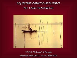 EQUILIBRI CHIMICO-BIOLOGICI
    DEL LAGO TRASIMENO




      I.T.A.S. “G. Bruno” di Perugia
 Indirizzo BIOLOGICO aa. ss. 1999-2001
 