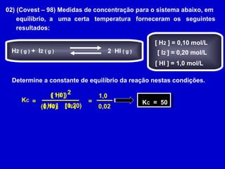 02) (Covest – 98) Medidas de concentração para o sistema abaixo, em equilíbrio,  a  uma  certa  temperatura  forneceram  os  seguintes  resultados: Determine a constante de equilíbrio da reação nestas condições. [ H 2  ] = 0,10 mol/L [ I 2  ] = 0,20 mol/L [ HI ] = 1,0 mol/L H 2   ( g )  +  I 2   ( g ) 2  HI  ( g ) = [ H 2  ] [ I 2  ] [ HI ] 2 K C x (0,10) (0,20) ( 1,0 ) = 1,0 0,02 K C   =  50 