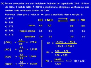 04) Foram  colocados  em  um  recipiente  fechado, de  capacidade  2,0 L,  6,5 mol de  CO e  5 mol de  NO 2 .  À  200°C o equilíbrio foi atingido e  verificou-se  que haviam  sido  formados 3,5 mol  de  CO 2 .  Podemos  dizer que  o  valor de  Kc  para  o equilíbrio  dessa  reação  é: a)  4,23. b)  3,84. c)  2,72. d)  1,96. e)  3,72. =  K C [ CO 2  ]  [ NO ]  [ CO ]  [ NO 2  ]  x x 1,75 1,50 0,75 CO  + NO 2 CO 2   +  NO início reage / produz equilíbrio 3,5  3,5  3,5  3,5  3,0  1,5  6,5  5,0  3,5  3,5  0,0  0,0  [ NO ]  =  3,5  2,0  =  1,75 M  [ CO ]  =  3,0  2,0  [ NO 2  ]  =  1,5  2,0  =  0,75 M  [ CO 2  ]  =  3,5  2,0  =  1,75 M  =  1,50 M  1,75 =  K C x x 3,0625 1,125 =  K C K C  = 2,72 