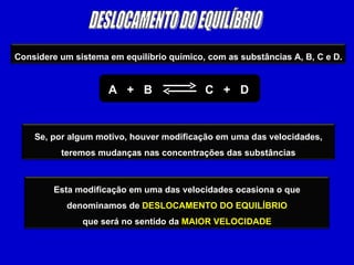 DESLOCAMENTO DO EQUILÍBRIO A  +  B  C  +  D Considere um sistema em equilíbrio químico, com as substâncias A, B, C e D. Se, por algum motivo, houver modificação em uma das velocidades, teremos mudanças nas concentrações das substâncias Esta modificação em uma das velocidades ocasiona o que denominamos de  DESLOCAMENTO DO EQUILÍBRIO que será no sentido da  MAIOR VELOCIDADE 