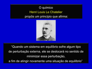 O químico  Henri Louis Le Chatelier  propôs um princípio que afirma: “ Quando um sistema em equilíbrio sofre algum tipo de perturbação externa, ele se deslocará no sentido de minimizar essa perturbação, a fim de atingir novamente uma situação de equilíbrio”  