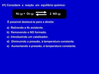 01) Considere  a  reação  em  equilíbrio químico: N 2   (g)  +  O 2   (g) 2  NO  (g) É possível deslocá-lo para a direita: a)  Retirando o N 2  existente. b)  Removendo o NO formado. c)  Introduzindo um catalisador. Diminuindo a pressão, à temperatura constante. Aumentando a pressão, à temperatura constante. 