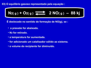 03) O equilíbrio gasoso representado pela equação :  N 2( g )  + O 2( g ) 2 NO ( g )   –  88 kj É deslocado no sentido de formação de NO(g), se : a pressão for abaixada. N 2  for retirado. a temperatura for aumentada. for adicionado um catalisador sólido ao sistema. o volume do recipiente for diminuído. 