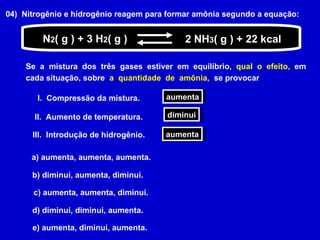 04)  Nitrogênio e hidrogênio reagem para formar amônia segundo a equação: Se  a  mistura  dos  três  gases  estiver  em  equilíbrio,  qual  o  efeito,  em cada situação, sobre   a  quantidade  de  amônia,  se provocar N 2 ( g ) + 3 H 2 ( g ) 2 NH 3 ( g ) + 22 kcal I.  Compressão da mistura. aumenta II.  Aumento de temperatura. diminui III.  Introdução de hidrogênio. aumenta a) aumenta, aumenta, aumenta.  b) diminui, aumenta, diminui.  c) aumenta, aumenta, diminui.  d) diminui, diminui, aumenta.  e) aumenta, diminui, aumenta.  