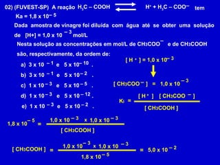 02) (FUVEST-SP)  A reação H 3 C – COOH    H +  + H 3 C – COO   tem  Ka = 1,8 x 10 Dada  amostra de vinagre foi diluída  com  água  até  se  obter  uma  solução de  [H+] = 1,0 x 10  mol/L  –  5 –  3 Nesta solução as concentrações em mol/L de CH 3 COO  e de CH 3 COOH são, respectivamente, da ordem de:   – – 3 x 10  e  5 x 10  . –  1 –  10 b)  3 x 10  e  5 x 10  . –  1 –  2 c)  1 x 10  e  5 x 10  . –  3 –  5 d)  1 x 10  e  5 x 10  . –  3 –  12 e)  1 x 10  e  5 x 10  . –  3 –  2 [ H  ] = 1,0 x 10  + –  3 [ CH 3 COO  ]  = 1,0 x 10  –  3 – =  K i [ H  ]  + [ CH 3 COO  ] – [ CH 3 COOH ] 1,8 x 10 –  5 = 1,0 x 10  –  3 1,0 x 10  –  3 x [ CH 3 COOH ] [ CH 3 COOH ] = 1,0 x 10  –  3 1,0 x 10  –  3 x 1,8 x 10 –  5 = 5,0 x 10 –  2 