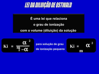 LEI DA DILUIÇÃO DE OSTWALD Ki = m  2 1 –  para solução de grau de ionização pequeno Ki = m  2 É uma lei que relaciona o grau de ionização  com o volume (diluição) da solução  