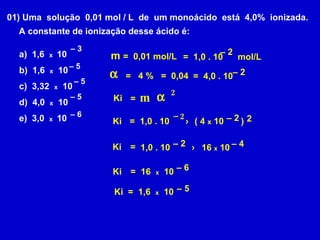 01) Uma  solução  0,01 mol / L  de  um monoácido  está  4,0%  ionizada.  A constante de ionização desse ácido é: a)  1,6  x  10  b)  1,6  x   10  c)  3,32  x   10 d)  4,0  x   10  e)  3,0  x  10  –  3 –  5 –  6 –  5 –  5 m =  0,01 mol/L  = 4 % =  1,0 . 10  mol/L –  2 =  0,04 =  4,0 . 10 –  2 Ki = m  2 2 =  1,0 . 10 –  2 x ( 4  x  10  ) –  2 Ki Ki = 1,0 . 10 –  2 x 16  x  10 –  4 Ki = 16  x   10 –  6 Ki  =  1,6  x   10 –  5 