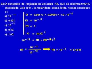 02) A constante  de  ionização de um ácido  HX,  que  se encontra 0,001% dissociado, vale 10  .  A molaridade  desse ácido, nessas condições é : –  11 a)  10  b)  0,001 c)  10 d)  0,10. e)  1,00. –  11 –  5 Ki m  = 2 Ki m  = = 0,001 % =  0,00001 –  11 10 ? =  1,0 . 10 –  5 = 2 –  11 10 = m x –  5 (10  ) –  10 10 = –  11 10 –  10 10 m –  1 =  10 =  0,10 M m 