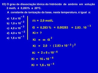 03) O grau de dissociação iônica do hidróxido  de  amônio  em  solução 2 mol/L  é  0,283%  a  20°C.  A  constante de ionização da base, nesta temperatura, é igual  a: a)  1,6 x 10 b)  1,0 x 10 c)  4,0 x 10 d)  4,0 x 10 e)  1,6 x 10 –  5 –  3 –  2 –  1 –  3 m =  2,0 mol/L  =  0,283 % Ki =  ? =  0,00283 =  2,83 . 10 –  3 Ki =  m  2 =  2 2,0 x ( 2,83 x 10  ) –  3 Ki Ki =  2  x  8  x  10  –  6 Ki =  16  x  10 –  6 Ki =  1,6  x  10 –  5 