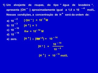 Um  alvejante  de  roupas,  do  tipo “ água  de  lavadeira “,  apresenta [OH  ] aproximadamente igual  a 1,0 x 10  mol/L. Nessas  condições, a  concentração  de  H  será da ordem  de: – +  –  4 a)  10 b)  10 c)  10 d)  10  e)  zero. –  14 –  10 –  2 –  3 [H  ]  =  ?  + [ OH  ]  – –  4 Kw  =  10  M  =  10  M –  14 =  –  14 [H  ]  [OH  ]  + – 10  x –  4 10 [H  ]  + =  –  14 10  –  4 10 [H  ]  + =  –  10 10  mol/L 