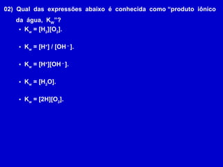 02)  Qual  das  expressões  abaixo  é  conhecida  como “produto  iônico da  água,  K W ”? K w  = [H 2 ][O 2 ]. K w  = [H + ] / [OH  –  ]. K w  = [H + ][OH  –  ]. K w  = [H 2 O]. K w  = [2H][O 2 ]. 