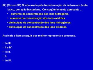 02) (Covest-90) O leite azeda pela transformação da lactose em ácido lático, por ação bacteriana.  Conseqüentemente apresenta ... aumento da concentração dos íons hidrogênio. aumento da concentração dos íons oxidrilas. diminuição da concentração dos íons hidrogênios. diminuição da concentração dos íons oxidrilas. Assinale o item a seguir que melhor representa o processo. I e III. II e IV. I e II. II. I e IV.  