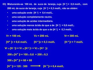 03)  Misturando-se  100 mL  de  suco de  laranja, cuja  [H  + ] =  0,6 mol/L,  com 200 mL de suco de laranja, cuja  [H  + ] = 0,3 mol/L, não se obtém: uma solução onde  [H  + ]  =  0,4 mol/L. uma solução completamente neutra. uma solução de acidez intermediária. uma solução menos ácida do que a de  [H  + ]  = 0,6 mol/L. uma solução mais ácida do que a de [H  + ]  =  0,3 mol/L. V 1  = 100 mL [H  ] 1  = 0,6 mol/L + V 2  = 200 mL [H  ] 2  = 0,3 mol/L + V f  = 300 mL [H  ] f  = ? mol/L + V f  x  [H  ] f  = V 1   x  [H  ] 1  + V 2   x  [H  ] 2   + + + 300  x  [H  ] f  = 100  x  0,6  + 200  x  0,3 + 300  x  [H  ] f  = 60 + 60 + [H  ] f  = 120 : 300 + [H  ] f  = 0,4 mol/L + 