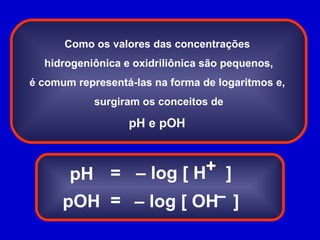 Como os valores das concentrações  hidrogeniônica e oxidriliônica são pequenos, é comum representá-las na forma de logaritmos e,  surgiram os conceitos de pH e pOH  pH pOH = = –  log [ H  ] –  log [ OH  ] + – 