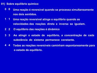 01)  Sobre equilíbrio químico: Ao  atingir  o  estado  de  equilíbrio,  a  concentração  de  cada  substância  do  sistema  permanece  constante.   Uma reação é reversível quando se processa simultaneamente nos dois sentidos.  Todas as reações reversíveis caminham espontaneamente para o estado de equilíbrio.  Uma reação reversível atinge o equilíbrio quando as velocidades das  reações  direta  e  inversa  se  igualam.  O equilíbrio das reações é dinâmico  0 0 1 1 2 2 3 3 4 4 