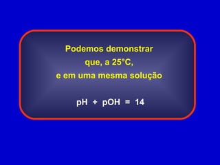 Podemos demonstrar que, a 25°C, e em uma mesma solução pH  +  pOH  =  14   