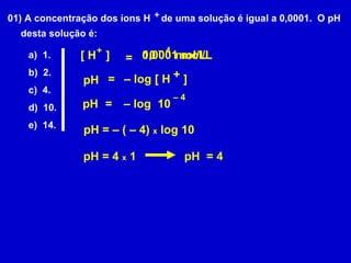01) A concentração dos íons H  de uma solução é igual a 0,0001.  O pH desta solução é: a)  1. b)  2. c)  4. d)  10. e)  14. pH = –  log [ H  ] + + [ H  ]  + = 0,0001 mol/L 10  mol/L –  4 –  log  10 –  4 pH = pH = – ( – 4)  x  log 10 pH = 4  x  1 pH  = 4 
