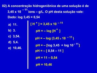 02) A concentração hidrogeniônica de uma solução é de  3,45 x 10  íons – g/L. O pH desta solução vale: –  11 Dado: log 3,45 = 0,54 a)  11. b)  3. c)  3,54. d)  5,4. e)  10,46. [ H  ] = 3,45 x 10  + –  11 pH = – log [H  ] + pH = – log (3,45  x  10  ) –  11 pH = – [ log 3,45  + log 10  ] –  11 pH = – [  0,54 – 11  ] pH = 11 – 0,54 pH = 10,46 