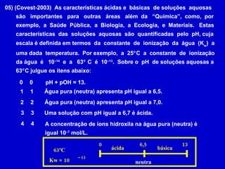 05) (Covest-2003)  As características ácidas e  básicas  de soluções  aquosas são  importantes  para  outras  áreas  além  da  “Química”,  como,  por exemplo,  a  Saúde  Pública,  a  Biologia,  a  Ecologia,  e  Materiais.  Estas características  das  soluções  aquosas  são  quantificadas  pelo  pH, cuja escala é definida em termos  da  constante  de  ionização  da  água  (K w )  a uma dada  temperatura.  Por exemplo,  a  25  C  a  constante  de  ionização da água  é  10 –14   e  a  63   C  é  10 –13 .  Sobre o  pH  de soluções aquosas a  63  C julgue os itens abaixo: pH + pOH = 13.  0 0 Água pura (neutra) apresenta pH igual a 6,5.  1 1 Água pura (neutra) apresenta pH igual a 7,0.  2 2 Uma solução com pH igual a 6,7 é ácida.  3 3 4 4 A concentração de íons hidroxila na água pura (neutra) é igual 10 –7  mol/L.  0 6,5 13 ácida neutra básica 63ºC Kw = 10 –  13 