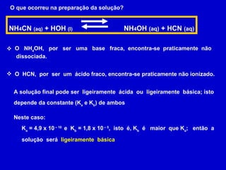 O que ocorreu na preparação da solução? NH 4 CN  (aq)  + HOH  (l)  NH 4 OH  (aq)  + HCN  (aq) O  NH 4 OH,  por  ser  uma  base  fraca,  encontra-se  praticamente  não dissociada. O  HCN,  por  ser  um  ácido fraco, encontra-se praticamente não ionizado. A solução final pode ser  ligeiramente  ácida  ou  ligeiramente  básica; isto depende da constante (K a  e K b ) de ambos  Neste caso: K a  = 4,9 x 10  – 10  e  K b  = 1,8 x 10  – 5 ,  isto  é, K b   é  maior  que K a ;  então  a solução  será  ligeiramente  básica   