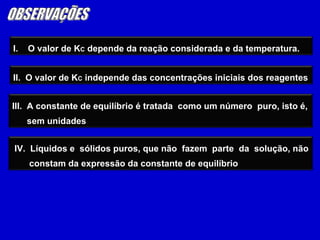 OBSERVAÇÕES I.  O valor de K C  depende da reação considerada e da temperatura. III.  A constante de equilíbrio é tratada  como um número  puro, isto é, sem unidades IV.  Líquidos e  sólidos puros, que não  fazem  parte  da  solução, não constam da expressão da constante de equilíbrio II.  O valor de K C  independe das concentrações iniciais dos reagentes 