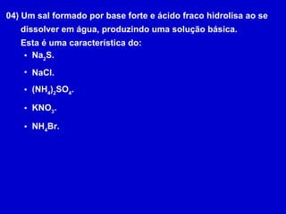 04) Um sal formado por base forte e ácido fraco hidrolisa ao se dissolver em água, produzindo uma solução básica. Esta é uma característica do: Na 2 S. NaCl. (NH 4 ) 2 SO 4 . KNO 3 . NH 4 Br. 